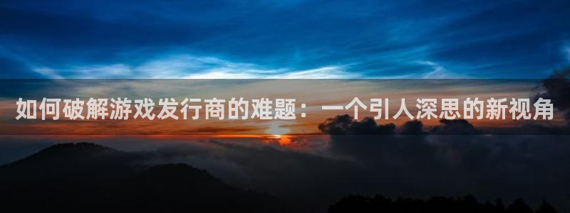 db电竞官网平台合法吗：如何破解游戏发行商的难题：一个引人深思的新视角